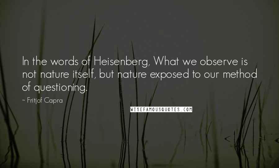 Fritjof Capra Quotes: In the words of Heisenberg, What we observe is not nature itself, but nature exposed to our method of questioning.