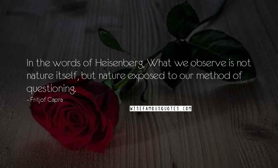 Fritjof Capra Quotes: In the words of Heisenberg, What we observe is not nature itself, but nature exposed to our method of questioning.