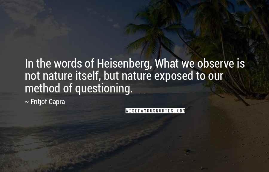 Fritjof Capra Quotes: In the words of Heisenberg, What we observe is not nature itself, but nature exposed to our method of questioning.