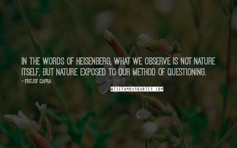 Fritjof Capra Quotes: In the words of Heisenberg, What we observe is not nature itself, but nature exposed to our method of questioning.