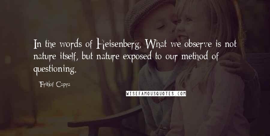 Fritjof Capra Quotes: In the words of Heisenberg, What we observe is not nature itself, but nature exposed to our method of questioning.