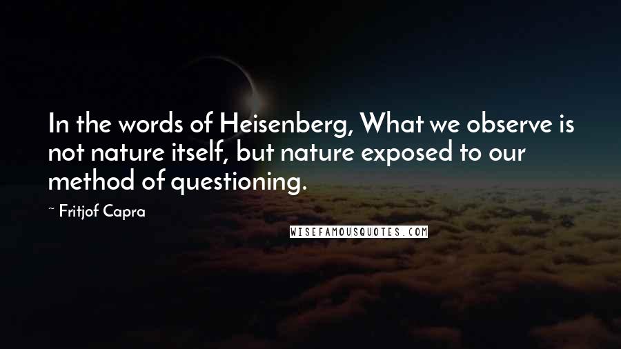 Fritjof Capra Quotes: In the words of Heisenberg, What we observe is not nature itself, but nature exposed to our method of questioning.