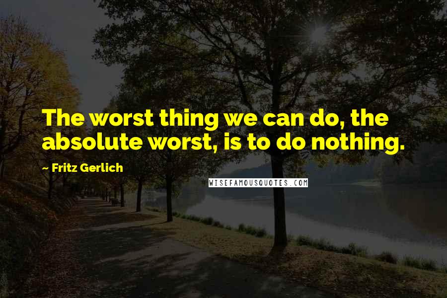 Fritz Gerlich Quotes: The worst thing we can do, the absolute worst, is to do nothing.