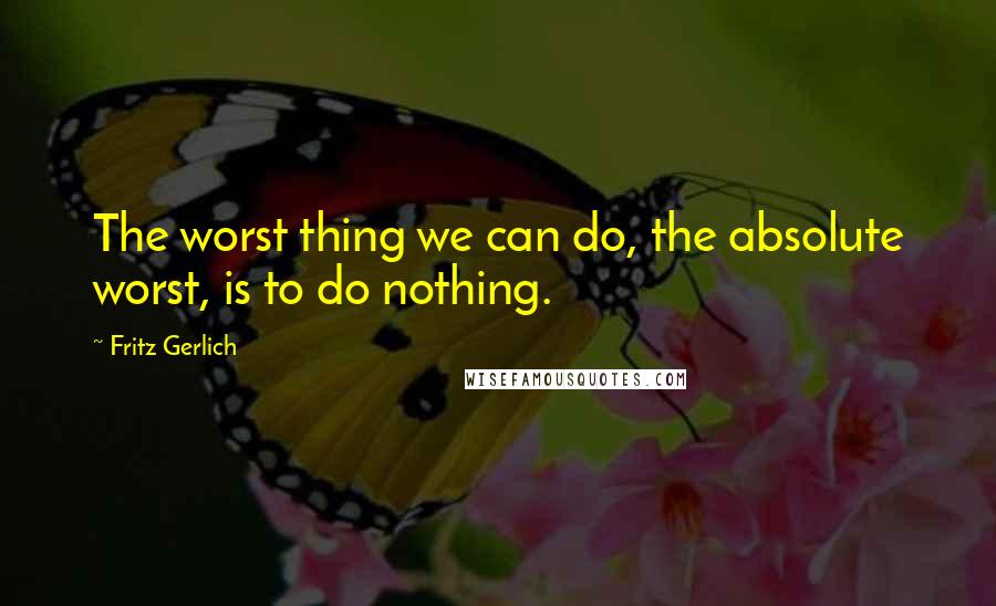 Fritz Gerlich Quotes: The worst thing we can do, the absolute worst, is to do nothing.