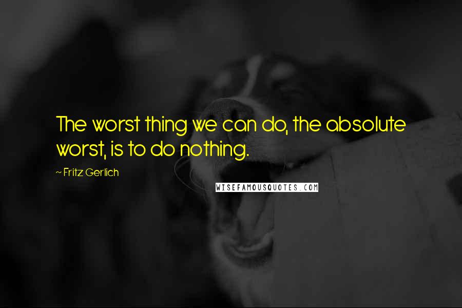 Fritz Gerlich Quotes: The worst thing we can do, the absolute worst, is to do nothing.