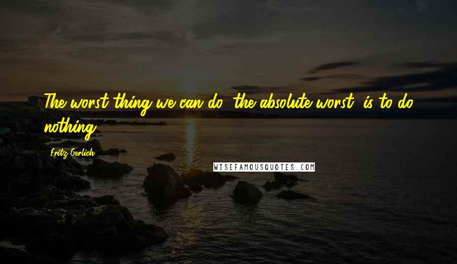 Fritz Gerlich Quotes: The worst thing we can do, the absolute worst, is to do nothing.