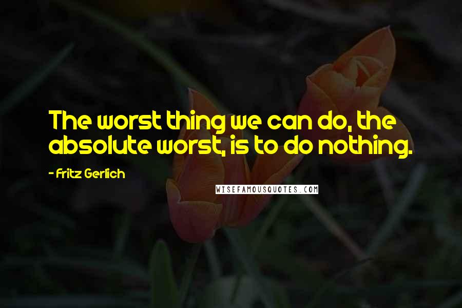 Fritz Gerlich Quotes: The worst thing we can do, the absolute worst, is to do nothing.