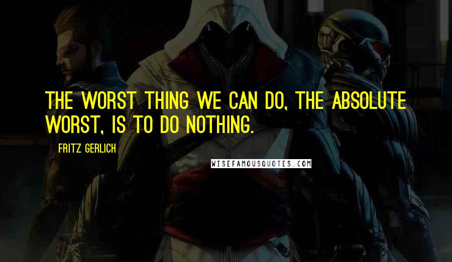 Fritz Gerlich Quotes: The worst thing we can do, the absolute worst, is to do nothing.
