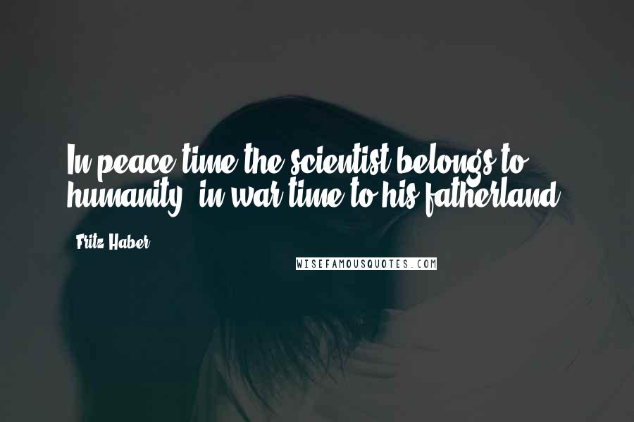 Fritz Haber Quotes: In peace-time the scientist belongs to humanity, in war-time to his fatherland.