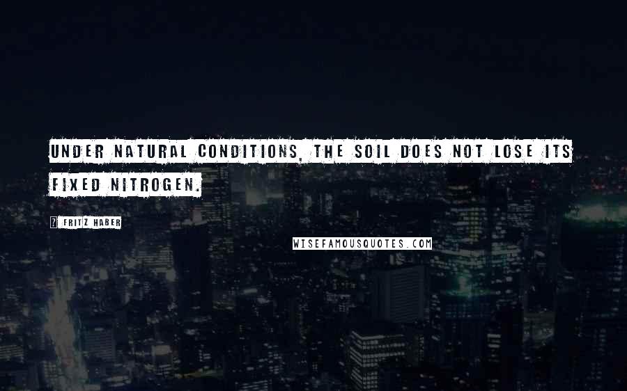 Fritz Haber Quotes: Under natural conditions, the soil does not lose its fixed nitrogen.