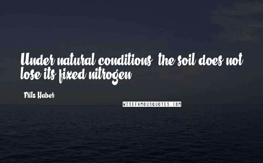 Fritz Haber Quotes: Under natural conditions, the soil does not lose its fixed nitrogen.