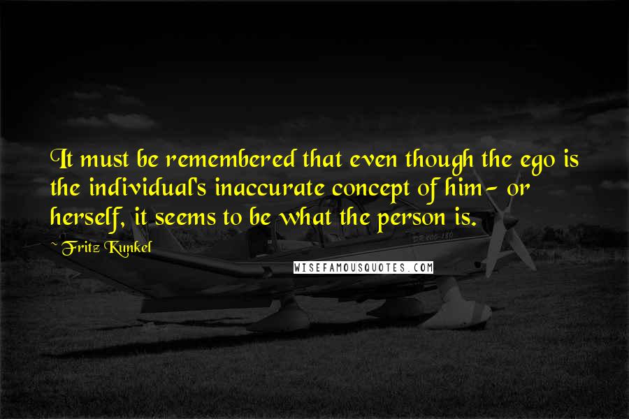 Fritz Kunkel Quotes: It must be remembered that even though the ego is the individual's inaccurate concept of him- or herself, it seems to be what the person is.
