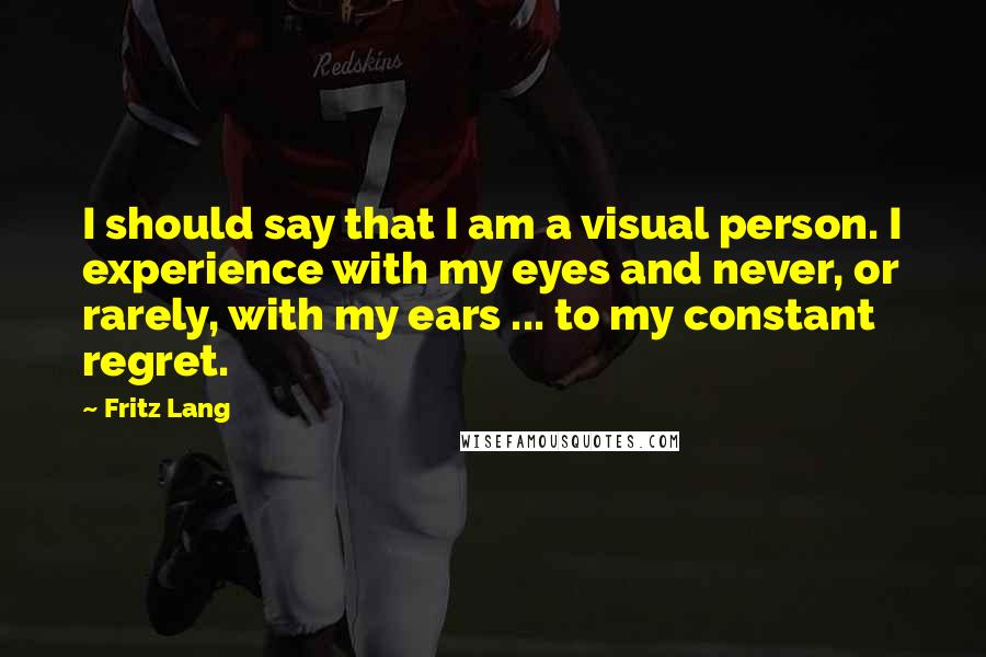 Fritz Lang Quotes: I should say that I am a visual person. I experience with my eyes and never, or rarely, with my ears ... to my constant regret.