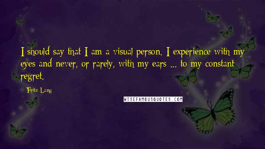 Fritz Lang Quotes: I should say that I am a visual person. I experience with my eyes and never, or rarely, with my ears ... to my constant regret.