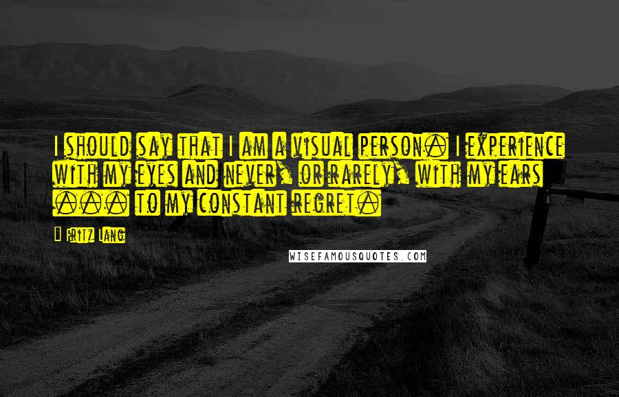 Fritz Lang Quotes: I should say that I am a visual person. I experience with my eyes and never, or rarely, with my ears ... to my constant regret.