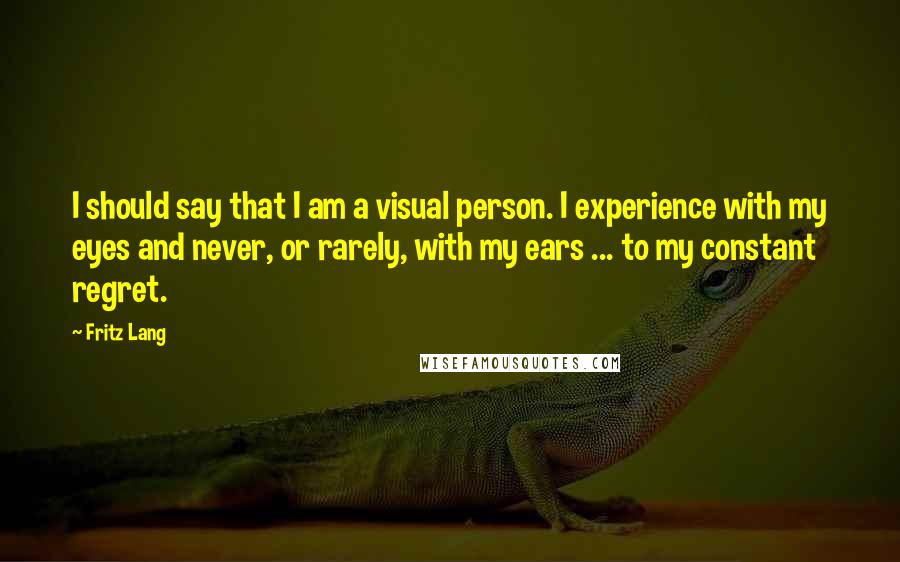 Fritz Lang Quotes: I should say that I am a visual person. I experience with my eyes and never, or rarely, with my ears ... to my constant regret.