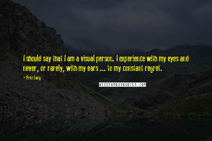 Fritz Lang Quotes: I should say that I am a visual person. I experience with my eyes and never, or rarely, with my ears ... to my constant regret.