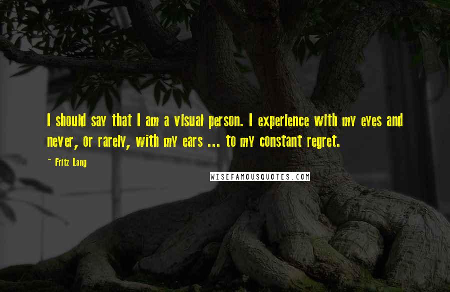 Fritz Lang Quotes: I should say that I am a visual person. I experience with my eyes and never, or rarely, with my ears ... to my constant regret.