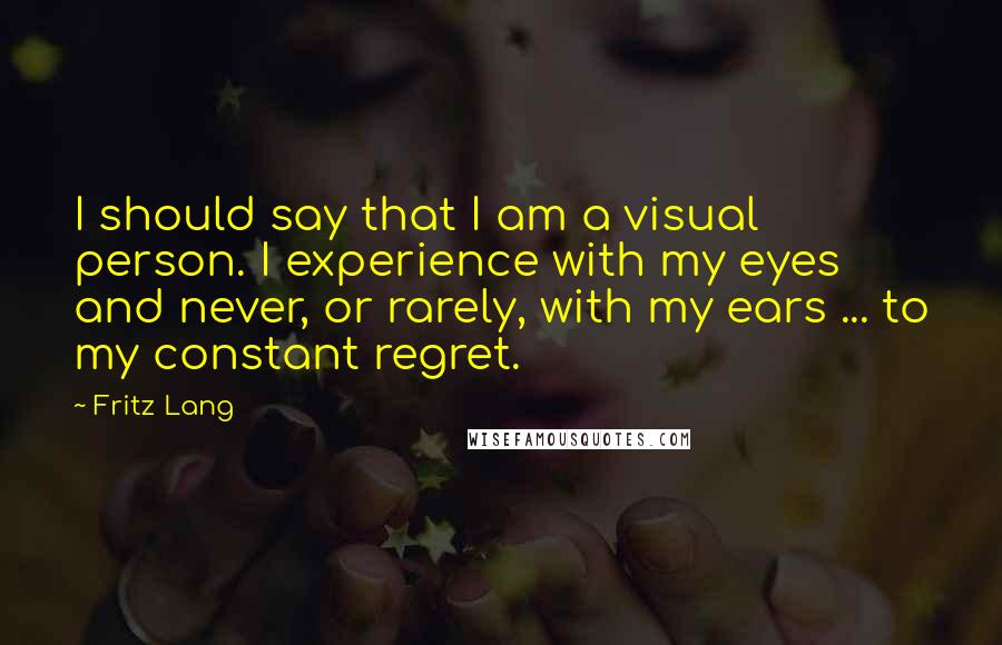 Fritz Lang Quotes: I should say that I am a visual person. I experience with my eyes and never, or rarely, with my ears ... to my constant regret.