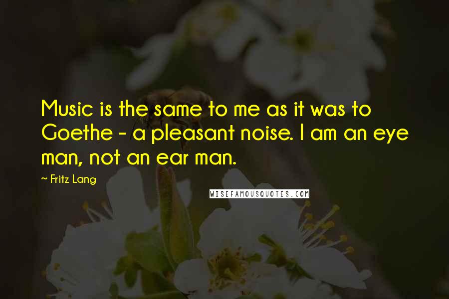 Fritz Lang Quotes: Music is the same to me as it was to Goethe - a pleasant noise. I am an eye man, not an ear man.