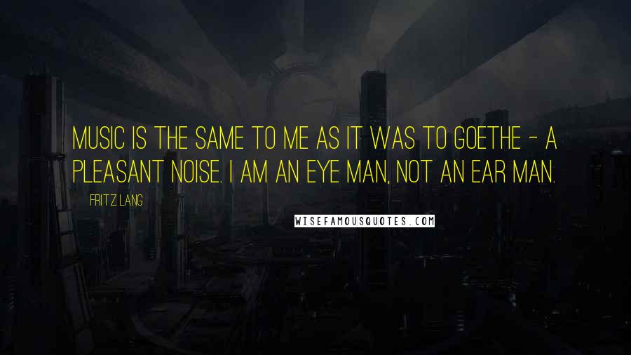 Fritz Lang Quotes: Music is the same to me as it was to Goethe - a pleasant noise. I am an eye man, not an ear man.