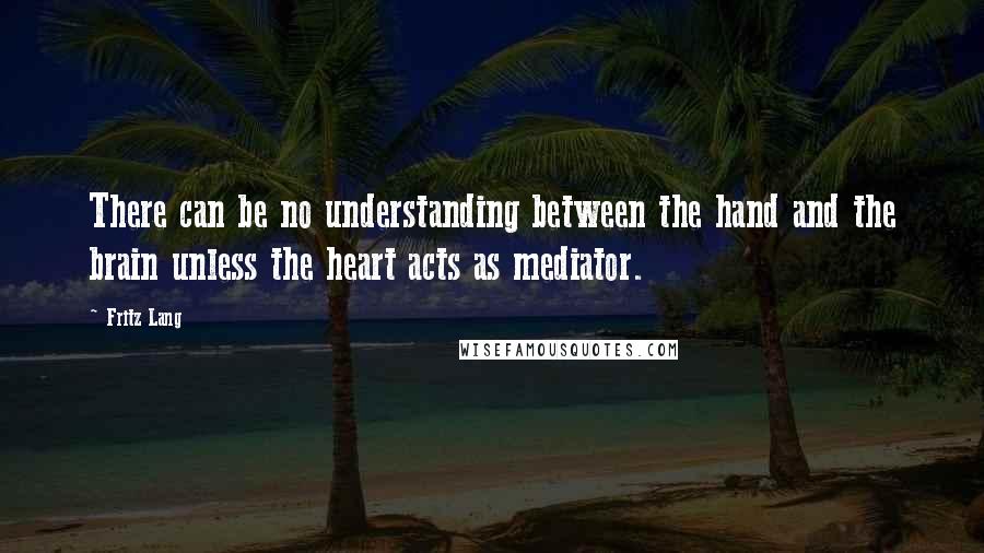 Fritz Lang Quotes: There can be no understanding between the hand and the brain unless the heart acts as mediator.