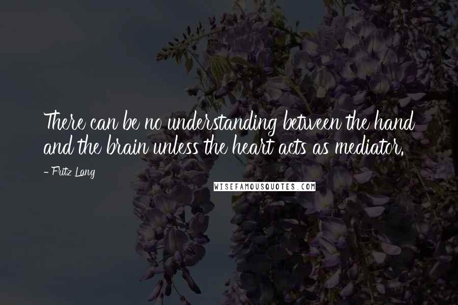 Fritz Lang Quotes: There can be no understanding between the hand and the brain unless the heart acts as mediator.