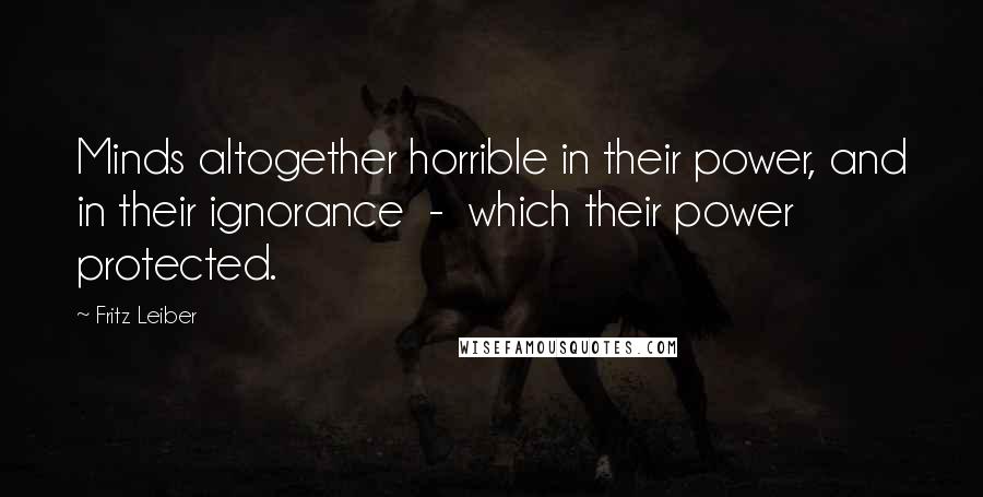 Fritz Leiber Quotes: Minds altogether horrible in their power, and in their ignorance  -  which their power protected.