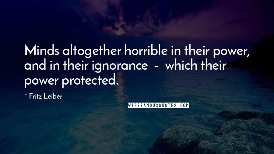 Fritz Leiber Quotes: Minds altogether horrible in their power, and in their ignorance  -  which their power protected.