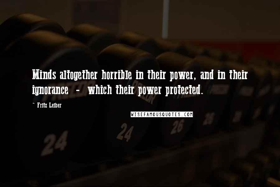 Fritz Leiber Quotes: Minds altogether horrible in their power, and in their ignorance  -  which their power protected.