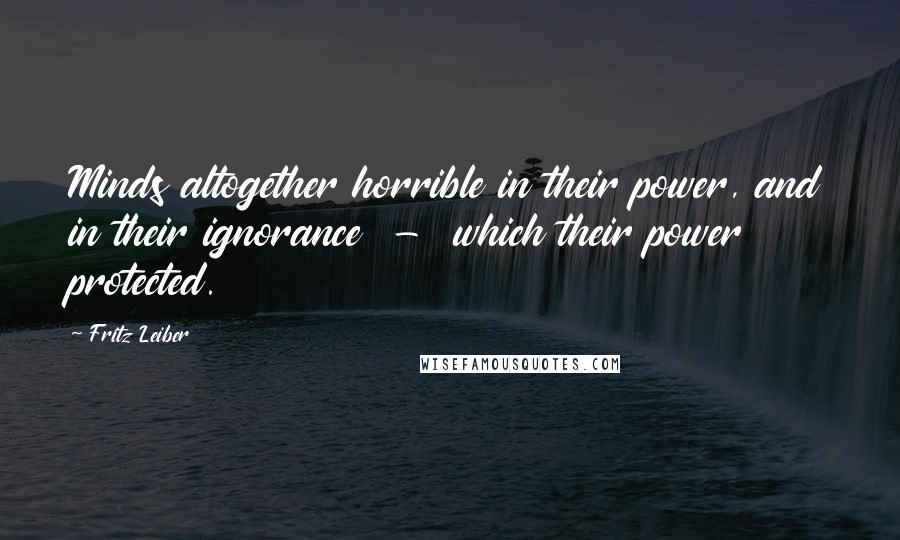 Fritz Leiber Quotes: Minds altogether horrible in their power, and in their ignorance  -  which their power protected.