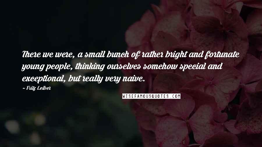 Fritz Leiber Quotes: There we were, a small bunch of rather bright and fortunate young people, thinking ourselves somehow special and exceptional, but really very naive.