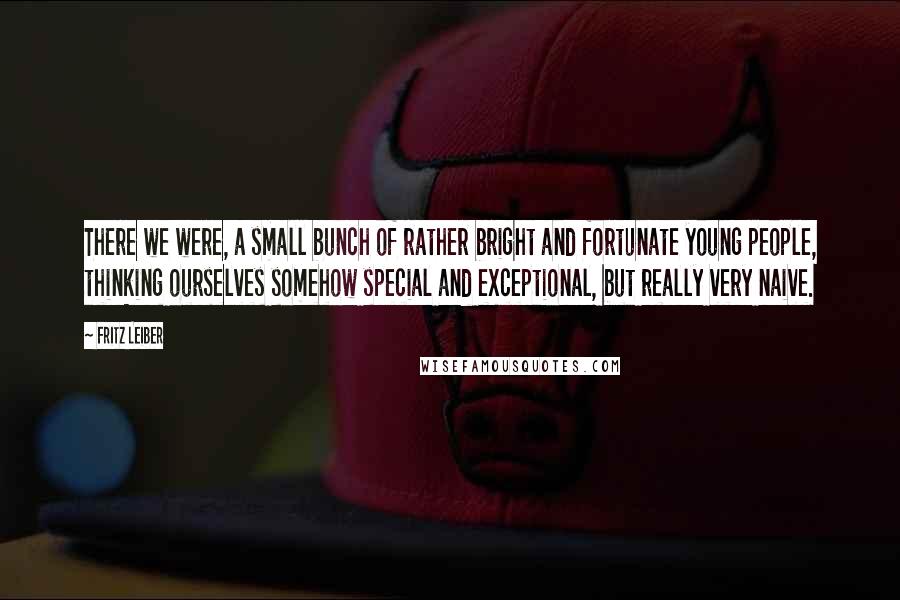 Fritz Leiber Quotes: There we were, a small bunch of rather bright and fortunate young people, thinking ourselves somehow special and exceptional, but really very naive.