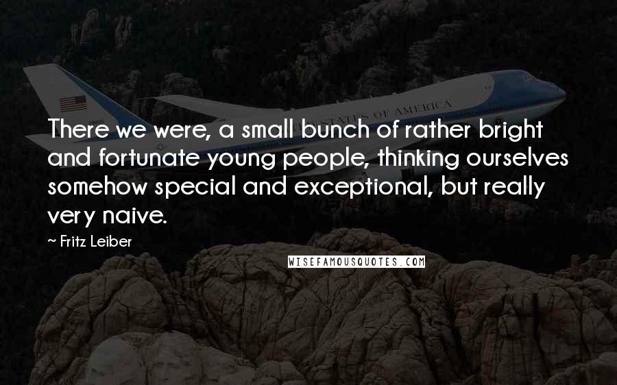 Fritz Leiber Quotes: There we were, a small bunch of rather bright and fortunate young people, thinking ourselves somehow special and exceptional, but really very naive.