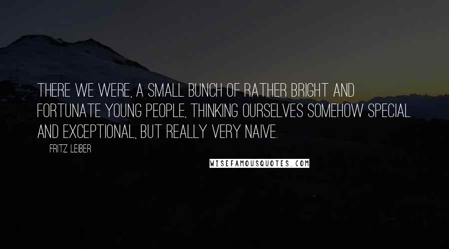 Fritz Leiber Quotes: There we were, a small bunch of rather bright and fortunate young people, thinking ourselves somehow special and exceptional, but really very naive.