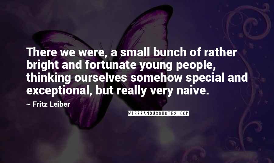 Fritz Leiber Quotes: There we were, a small bunch of rather bright and fortunate young people, thinking ourselves somehow special and exceptional, but really very naive.