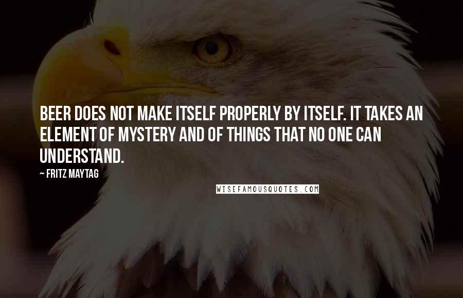 Fritz Maytag Quotes: Beer does not make itself properly by itself. It takes an element of mystery and of things that no one can understand.