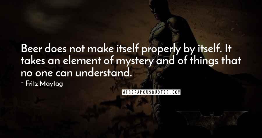 Fritz Maytag Quotes: Beer does not make itself properly by itself. It takes an element of mystery and of things that no one can understand.