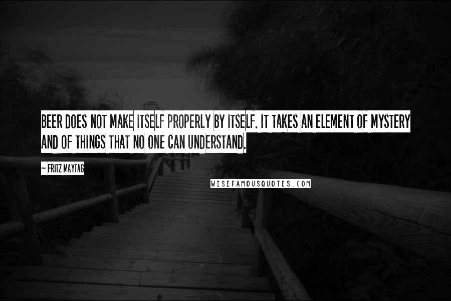 Fritz Maytag Quotes: Beer does not make itself properly by itself. It takes an element of mystery and of things that no one can understand.