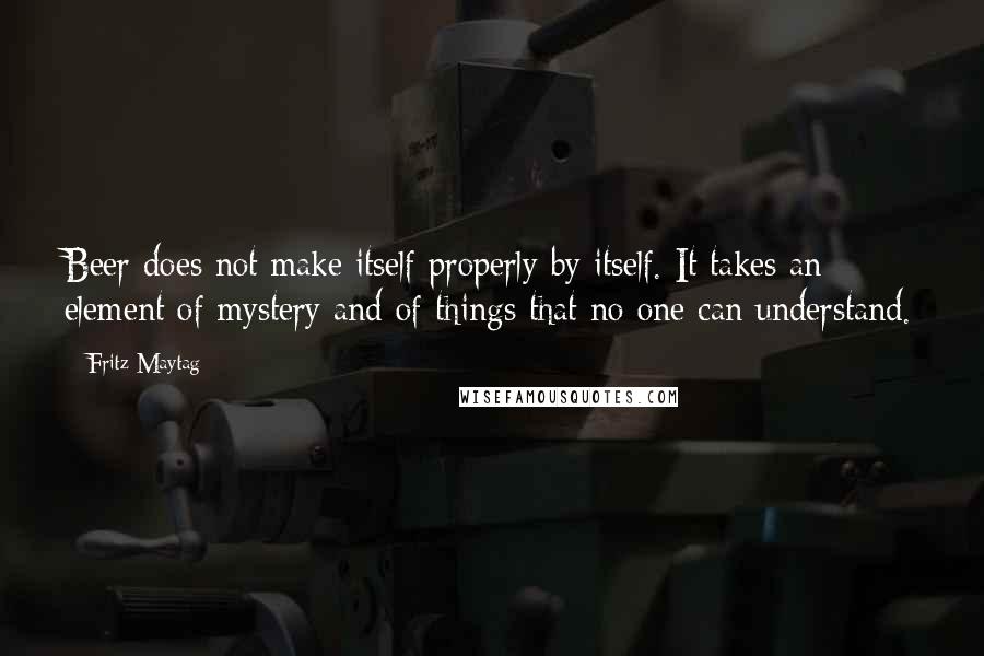 Fritz Maytag Quotes: Beer does not make itself properly by itself. It takes an element of mystery and of things that no one can understand.