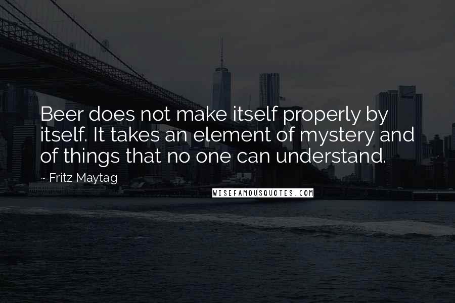 Fritz Maytag Quotes: Beer does not make itself properly by itself. It takes an element of mystery and of things that no one can understand.
