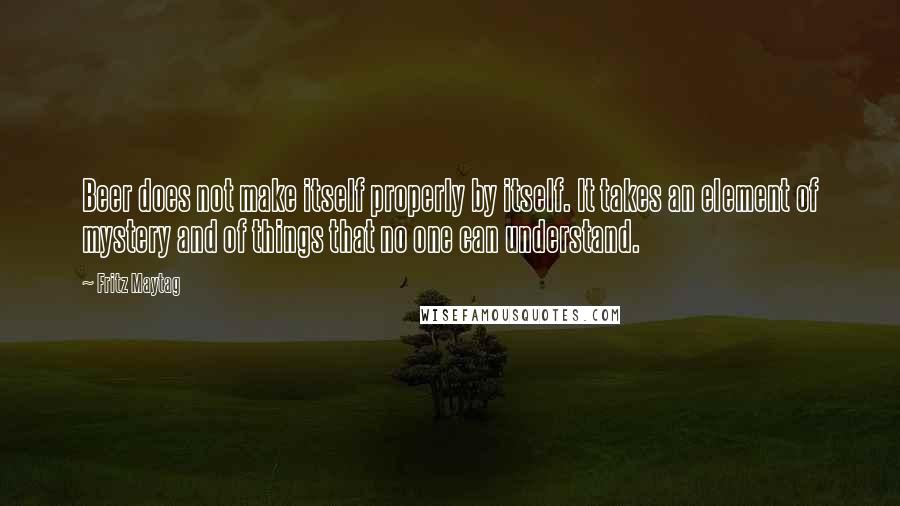 Fritz Maytag Quotes: Beer does not make itself properly by itself. It takes an element of mystery and of things that no one can understand.