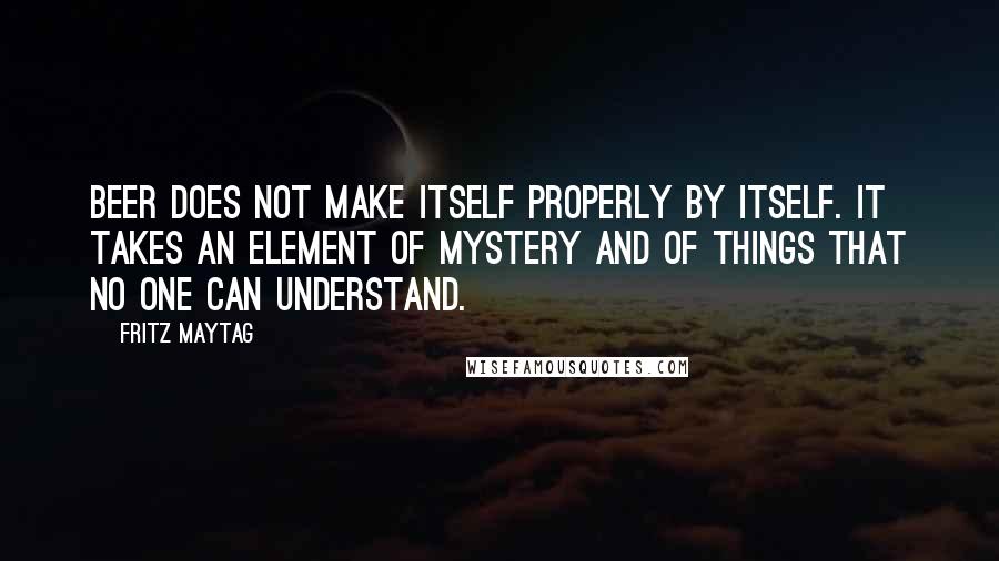 Fritz Maytag Quotes: Beer does not make itself properly by itself. It takes an element of mystery and of things that no one can understand.
