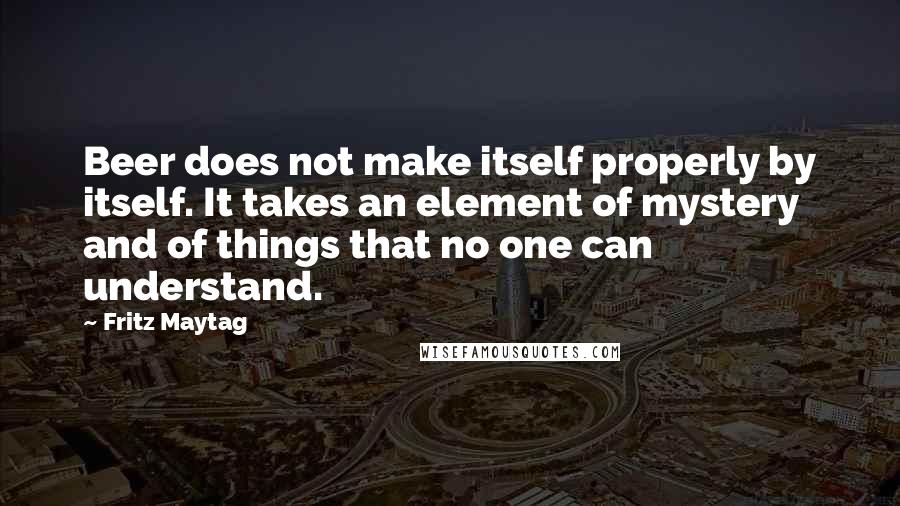 Fritz Maytag Quotes: Beer does not make itself properly by itself. It takes an element of mystery and of things that no one can understand.