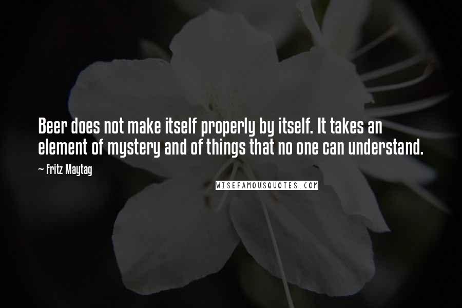 Fritz Maytag Quotes: Beer does not make itself properly by itself. It takes an element of mystery and of things that no one can understand.