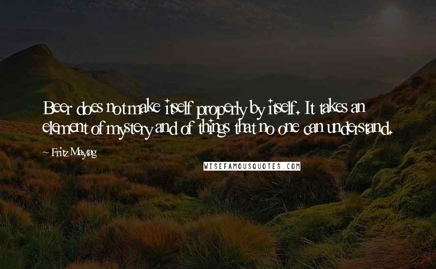 Fritz Maytag Quotes: Beer does not make itself properly by itself. It takes an element of mystery and of things that no one can understand.