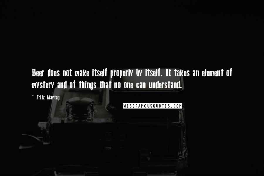 Fritz Maytag Quotes: Beer does not make itself properly by itself. It takes an element of mystery and of things that no one can understand.