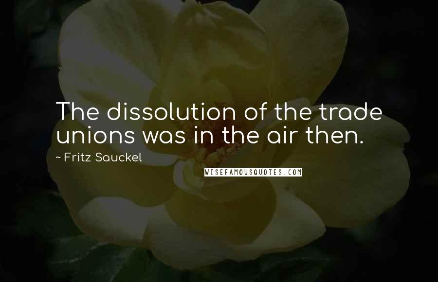 Fritz Sauckel Quotes: The dissolution of the trade unions was in the air then.