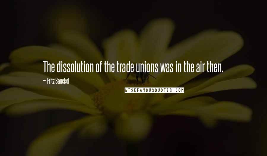 Fritz Sauckel Quotes: The dissolution of the trade unions was in the air then.