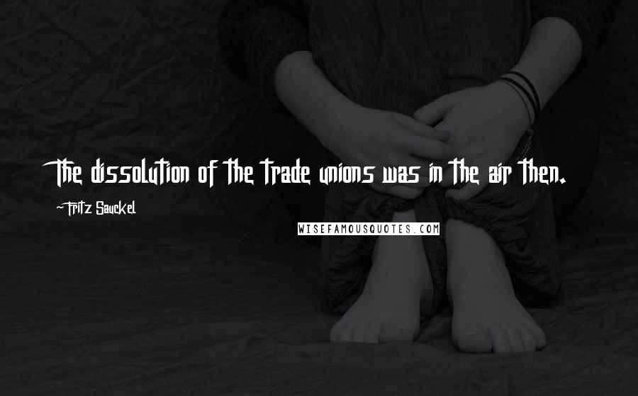 Fritz Sauckel Quotes: The dissolution of the trade unions was in the air then.